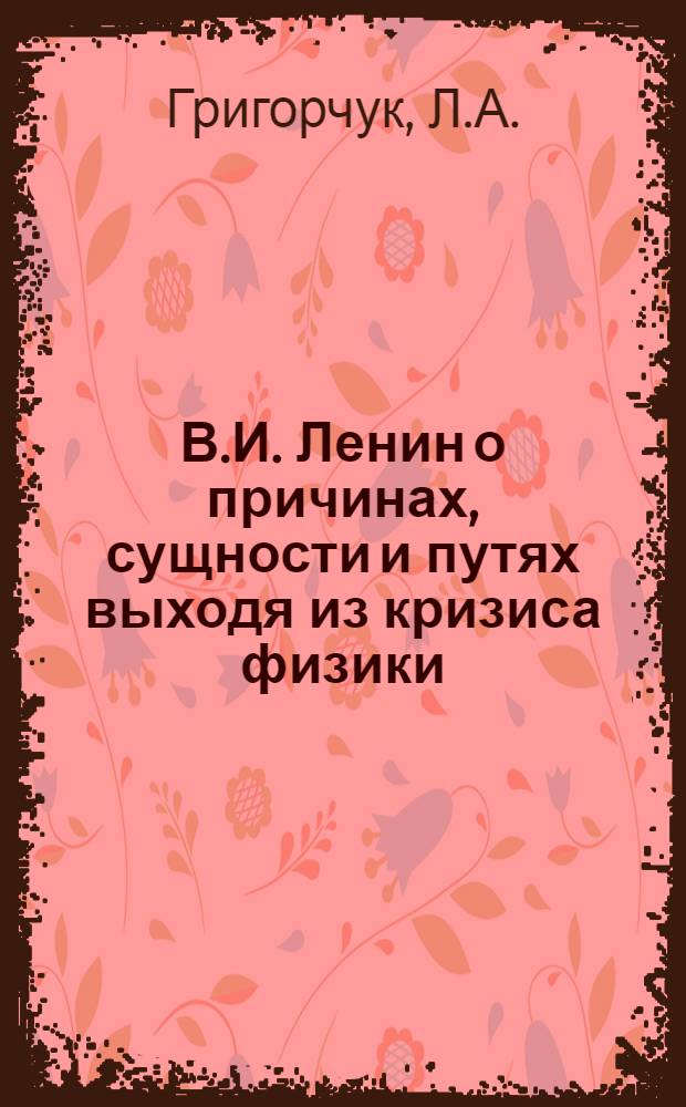В.И. Ленин о причинах, сущности и путях выходя из кризиса физики : (К вопросу о значении диалект. материализма для естествознания)