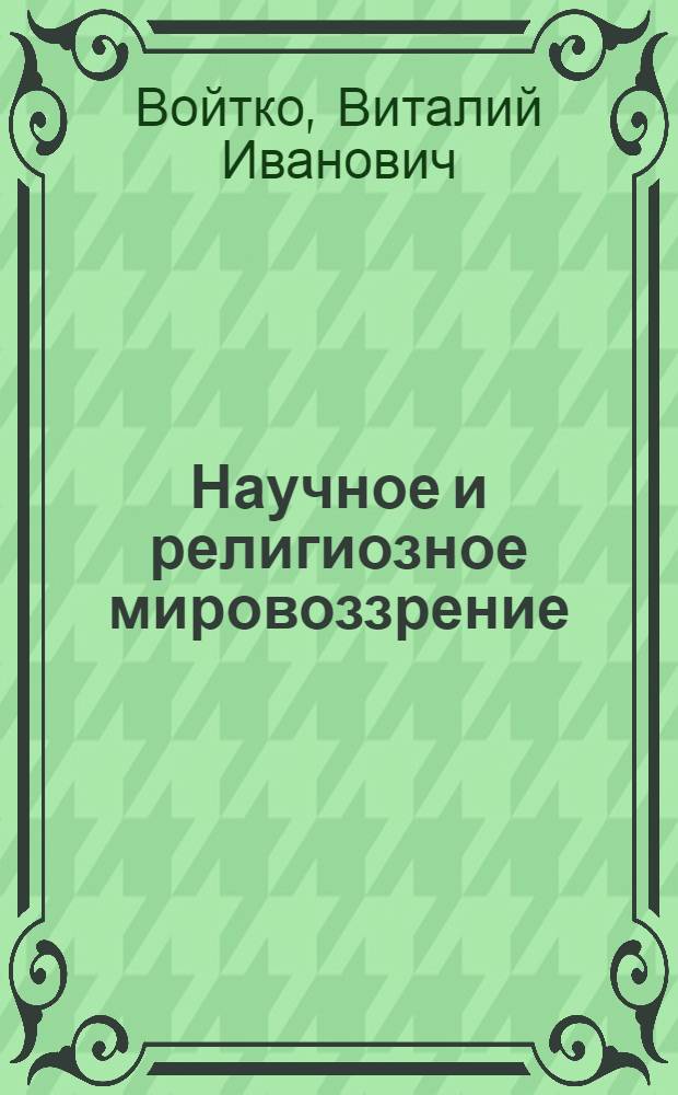 Научное и религиозное мировоззрение : Лекция по курсу "Основы науч. атеизма"