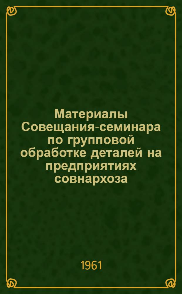 Материалы Совещания-семинара по групповой обработке деталей на предприятиях совнархоза. [12-13 апреля 1961 г.]