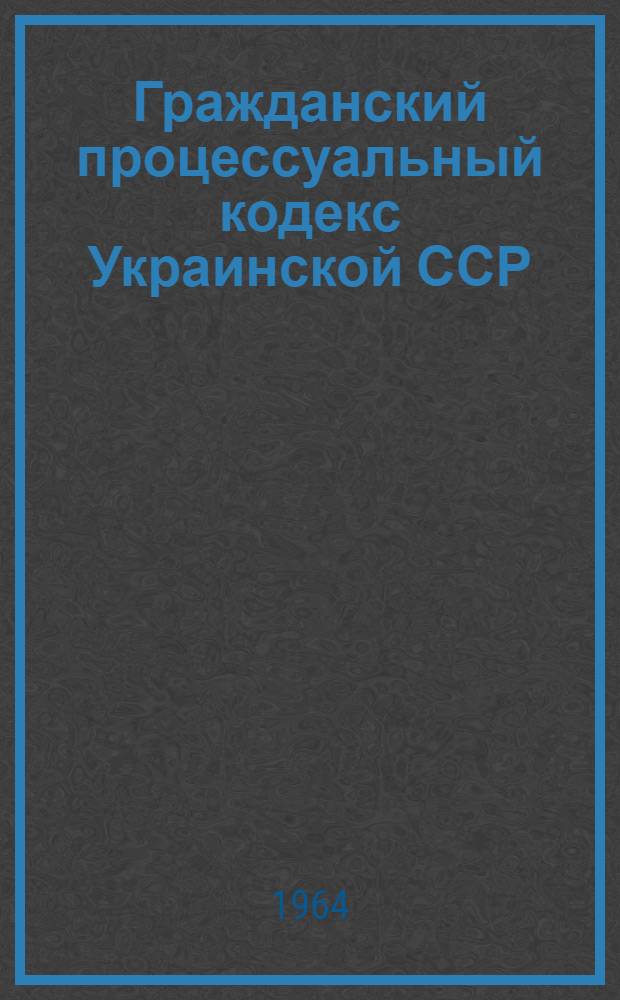 Гражданский процессуальный кодекс Украинской ССР : Утв. 18/VII 1963 г. : Введено в действие с 1 янв. 1964 г.