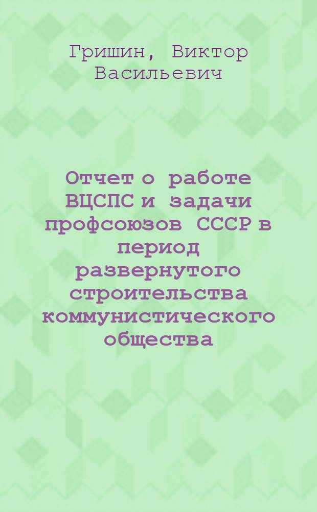 Отчет о работе ВЦСПС и задачи профсоюзов СССР в период развернутого строительства коммунистического общества : Доклад пред. ВЦСПС т. В.В. Гришина на XIII съезде профсоюзов СССР 28 окт. 1963 г