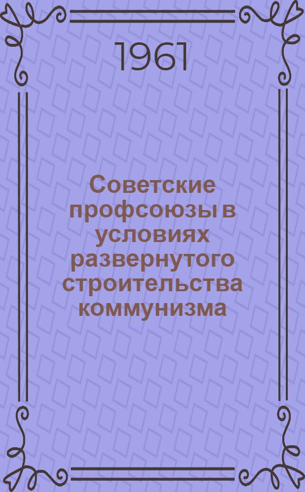 Советские профсоюзы в условиях развернутого строительства коммунизма : Лекция..