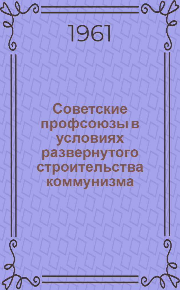 Советские профсоюзы в условиях развернутого строительства коммунизма : Лекция..