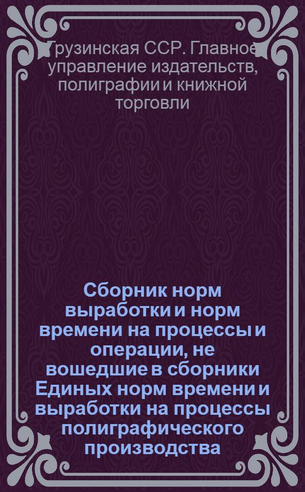 Сборник норм выработки и норм времени на процессы и операции, не вошедшие в сборники Единых норм времени и выработки на процессы полиграфического производства : Разраб. и утв. 21/V 1962 г. Главполиграфиздатом М-ва культуры Груз. ССР..