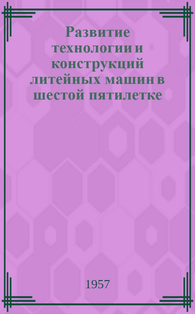 Развитие технологии и конструкций литейных машин в шестой пятилетке : (Стенограмма лекции, прочит. в ЛДНТП на объед. занятии семинаров по производству чугунного и цвет. литья)