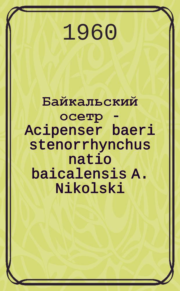 Байкальский осетр - Acipenser baeri stenorrhynchus natio baicalensis A. Nikolski : (Систематика, биология, промысел, сырьевая база и воспроизводство запасов)