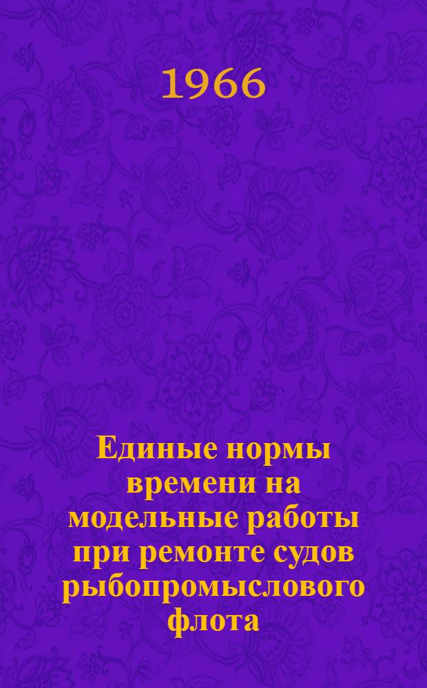 Единые нормы времени на модельные работы при ремонте судов рыбопромыслового флота : Утв. Гос. производ. ком. по рыбному хозяйству СССР 14/I 1965 г