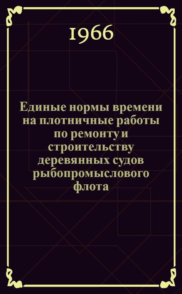 Единые нормы времени на плотничные работы по ремонту и строительству деревянных судов рыбопромыслового флота : Утв. Гос. ком. по рыбному хозяйству СССР 16/I 1965 г