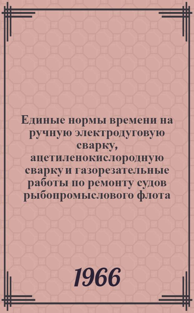 Единые нормы времени на ручную электродуговую сварку, ацетиленокислородную сварку и газорезательные работы по ремонту судов рыбопромыслового флота : Утв. Гос. производ. ком. по рыбному хоз-ву СССР 29/V 1964 г