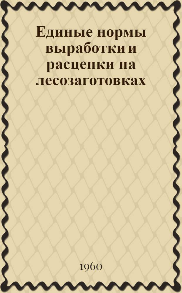 Единые нормы выработки и расценки на лесозаготовках : Утв. Гос. ком. Совета Министров СССР по вопросам труда и заработной платы 8/III 1960 г