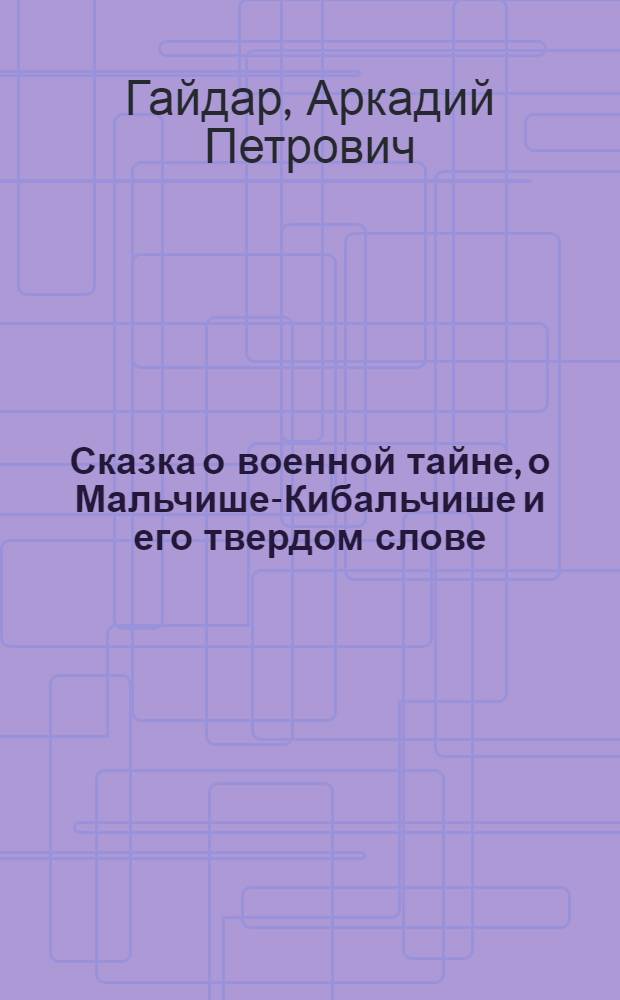 Сказка о военной тайне, о Мальчише-Кибальчише и его твердом слове : Для дошкольного и мл. школьного возраста
