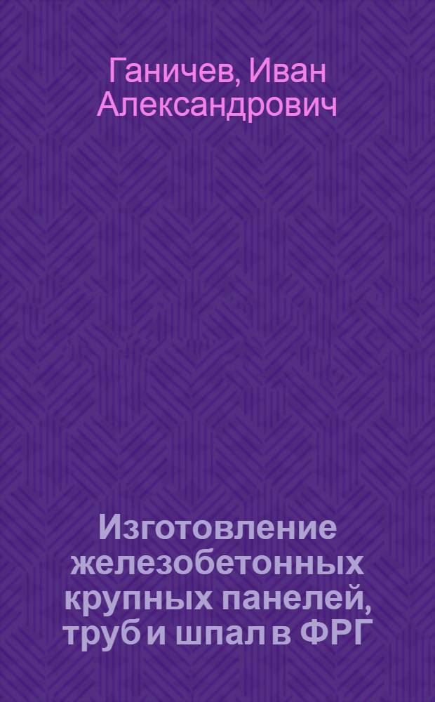 Изготовление железобетонных крупных панелей, труб и шпал в ФРГ : Из наблюдений советской делегации : Обзор