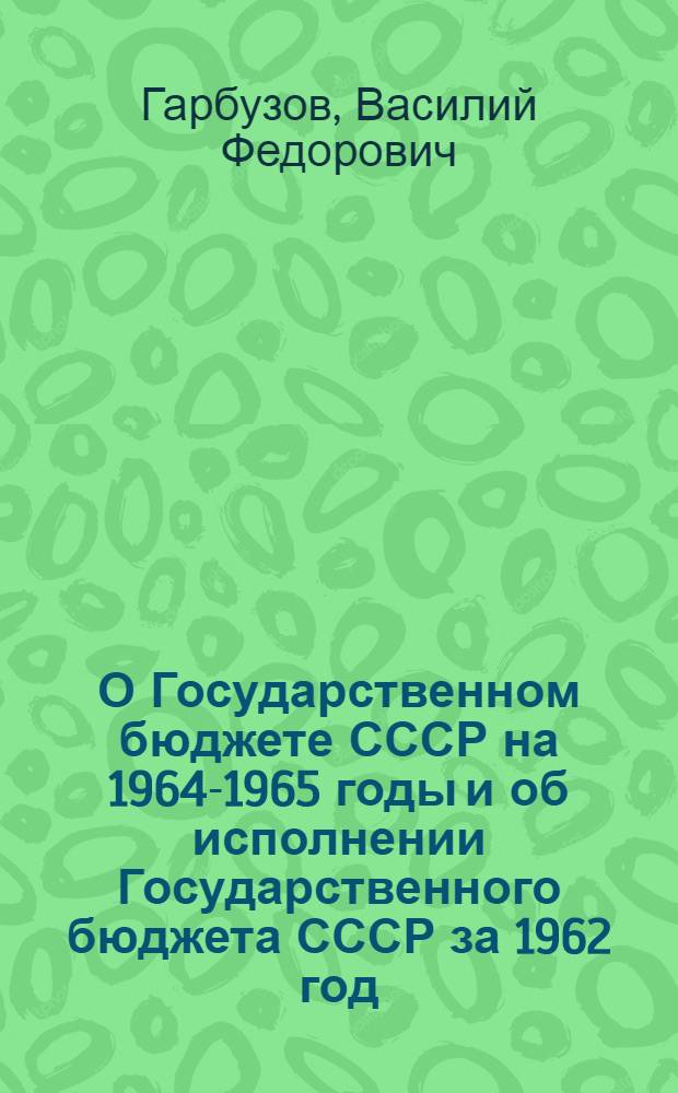 О Государственном бюджете СССР на 1964-1965 годы и об исполнении Государственного бюджета СССР за 1962 год : Доклад и заключит. слово Министра финансов СССР депутата Гарбузова В.Ф. на третьей сессии Верховного Совета СССР шестого созыва 16 и 19 дек. 1963 г. Закон Союза Советских Социалистических Республик о Государственном бюджете Союза Советских Социалистических Республик на 1964-1965 годы