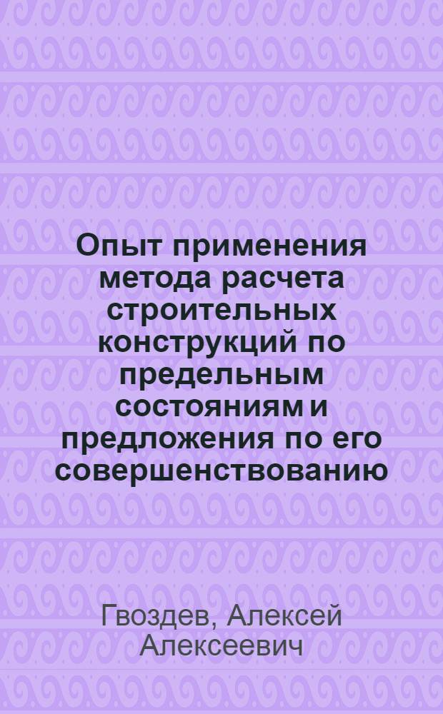 Опыт применения метода расчета строительных конструкций по предельным состояниям и предложения по его совершенствованию : Доклад действ. чл. Акад. строительства и архитектуры СССР, д.-р техн. наук проф. А.А. Гвоздев