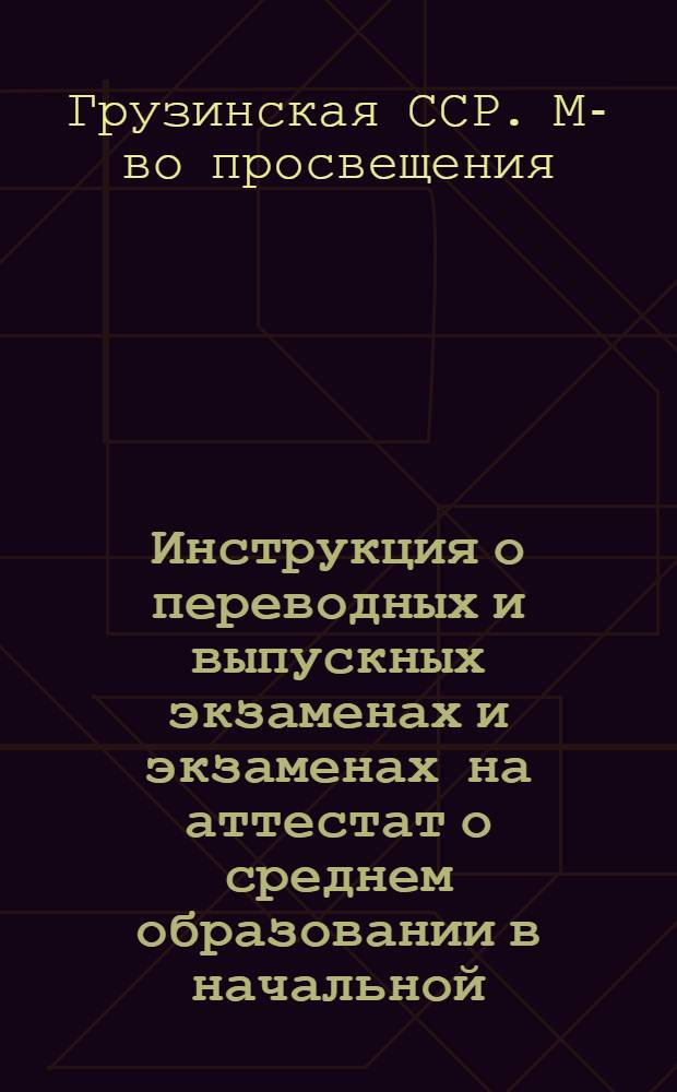 Инструкция о переводных и выпускных экзаменах и экзаменах на аттестат о среднем образовании в начальной, восьмилетней и общеобразовательной трудовой политехнической средней школе с производственным обучением, вечерней (сменной) и заочной школе; Инструкция о применении в начальных, восьмилетних школах и средних общеобразовательных трудовых политехнических школах с производственным обучением цифровой пятибалльной системы оценки знаний и поведения учащихся; Инструкция о проведении экзаменов для экстернов: Утв. М-вом просвещения Груз. ССР 5/III 1965 г