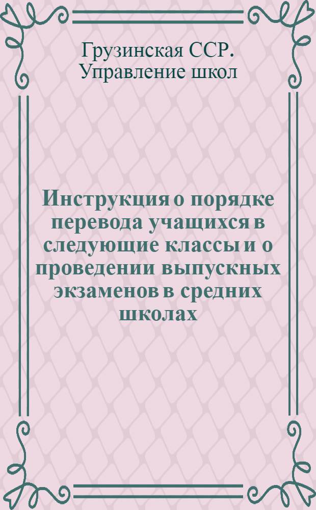 Инструкция о порядке перевода учащихся в следующие классы и о проведении выпускных экзаменов в средних школах, школах рабочей, сельской молодежи и заочных школах Грузинской ССР; Инструкция о проведении экзаменов для экстернов / Упр. школ М-ва просвещения Груз. ССР