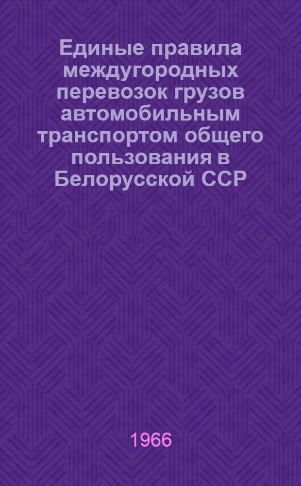 Единые правила междугородных перевозок грузов автомобильным транспортом общего пользования в Белорусской ССР : Утв. 28/IV 1966 г