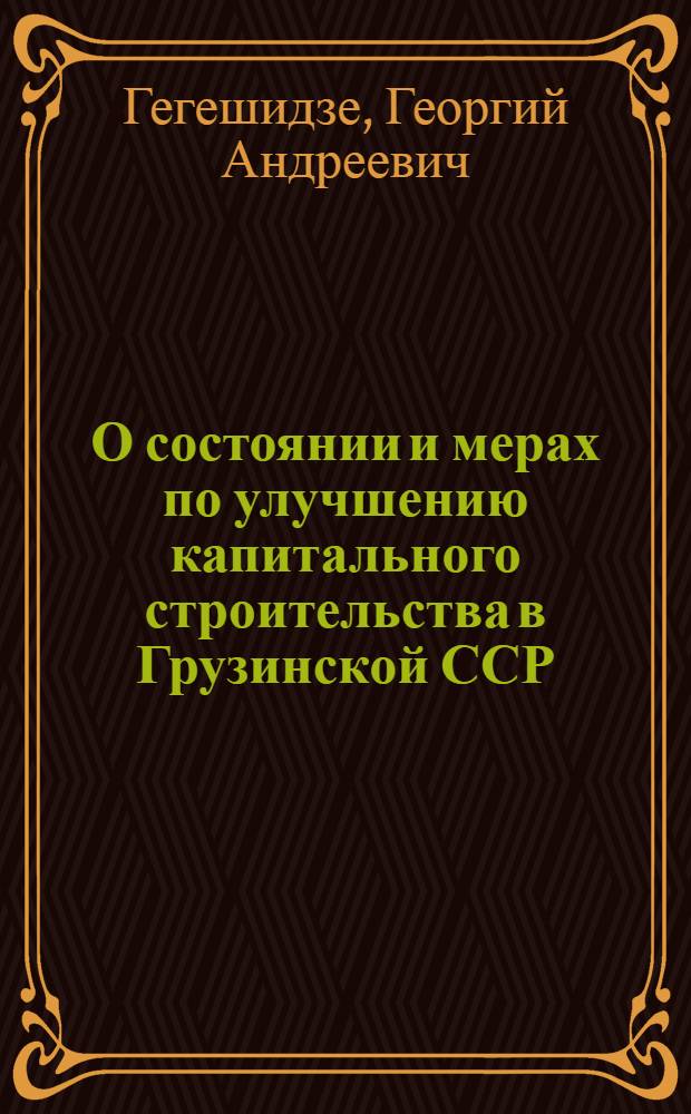 О состоянии и мерах по улучшению капитального строительства в Грузинской ССР : Доклад на Совещании строителей Закавказских республик в г. Ереване