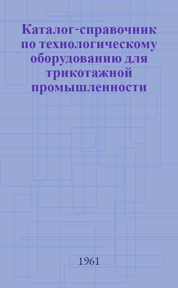 Каталог-справочник по технологическому оборудованию для трикотажной промышленности : Ч. 1-. Ч. 1