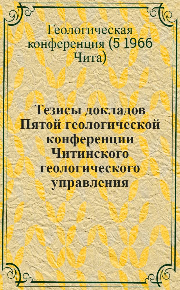 Тезисы докладов Пятой геологической конференции Читинского геологического управления, Научно-технического общества (горного) и Комплексной геологосъемочной экспедиции. (10-12 марта 1966 г.)