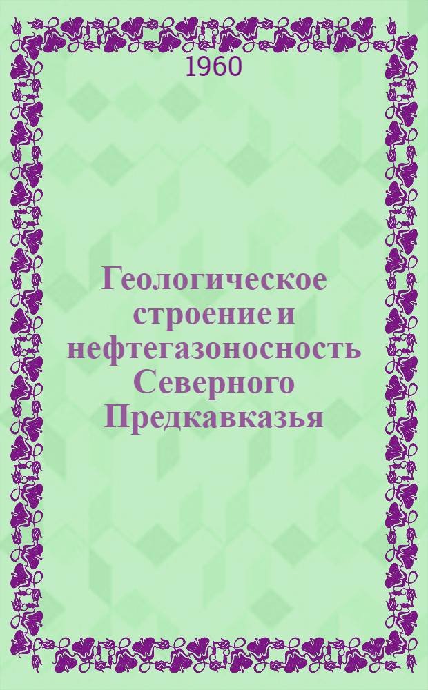 Геологическое строение и нефтегазоносность Северного Предкавказья : (Материалы выездной сессии учен. советов ВНИГНИ, ВНИИНГаза и науч.-техн. секции Ставроп. совнархоза, состоявшейся с 30 июня по 3 июля 1959 г. в г. Ставрополе)