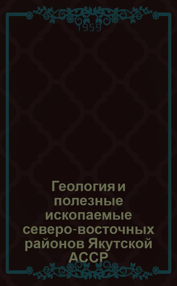 Геология и полезные ископаемые северо-восточных районов Якутской АССР : (Расширенное изложение части докладов, зачитанных на сессии отдела геологии Якут. ФАН в 1955 г.)