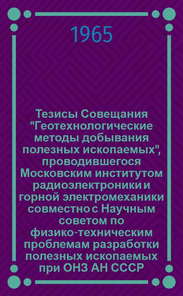 Тезисы Совещания "Геотехнологические методы добывания полезных ископаемых", проводившегося Московским институтом радиоэлектроники и горной электромеханики совместно с Научным советом по физико-техническим проблемам разработки полезных ископаемых при ОНЗ АН СССР. 17-19 декабря 1964 г.