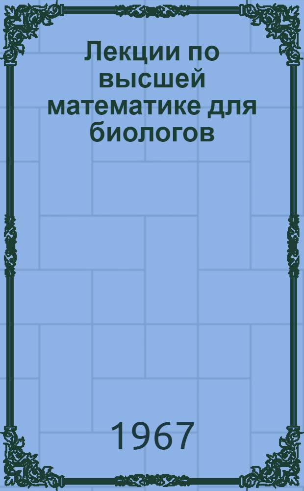 Лекции по высшей математике для биологов (прочитанные студентам 1-го курса НГУ в 1966 году) : Ч. 1-. Ч. 2 : Многомерные пространства. Линейная алгебра ; Ч. 3. Анализ функций многих переменных