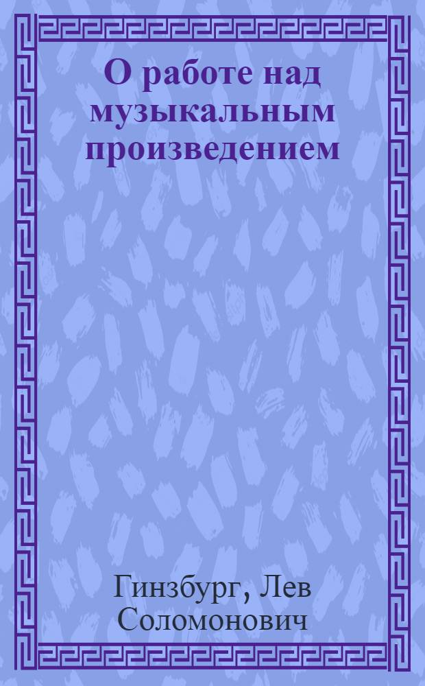 О работе над музыкальным произведением : Метод. очерк : Пособие для педагогов дет. муз. школ и студентов консерваторий и муз. училищ