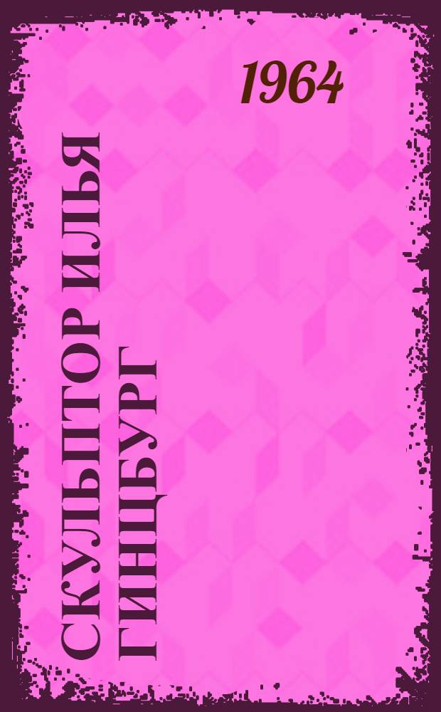 Скульптор Илья Гинцбург : Воспоминания. Статьи. Письма