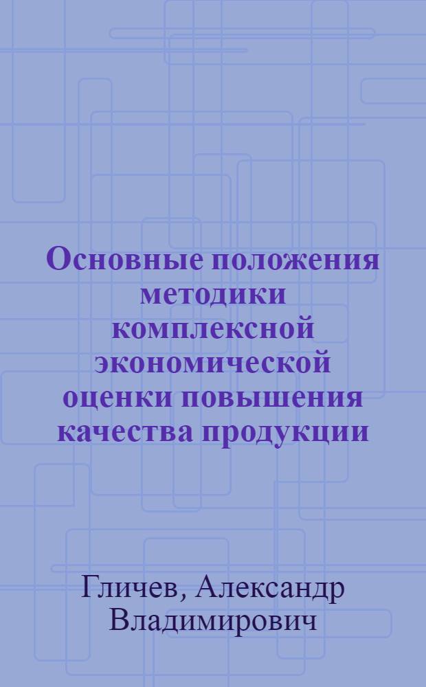 Основные положения методики комплексной экономической оценки повышения качества продукции : (Материалы лекций, прочит. на Семинаре по надежности и прогрессивным методом контроля качества продукции в Политехн. музее в 1967 г.)