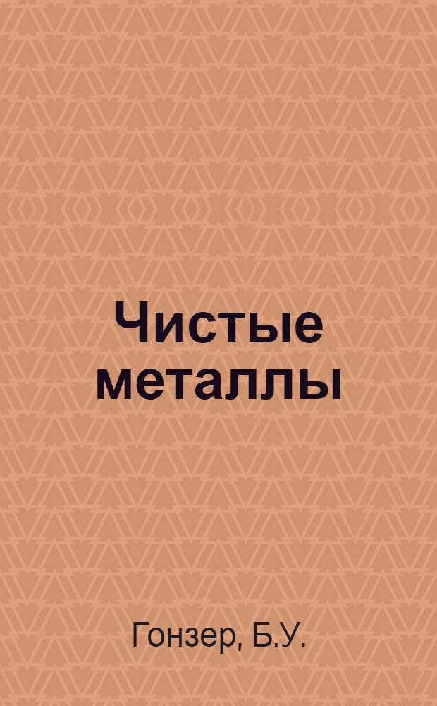Чистые металлы : Лекция, прочит. д-ром Б.У. Гонзером... 18/IV 1961 г. : Пер. с англ.