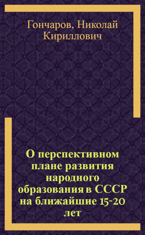 О перспективном плане развития народного образования в СССР на ближайшие 15-20 лет : Доклад вице-президента акад. Н.К. Гончарова 18 янв. 1957 г. на собрании актива науч. сотрудников АПН РСФСР, директоров и учителей школ г. Москвы и работников нар. образования