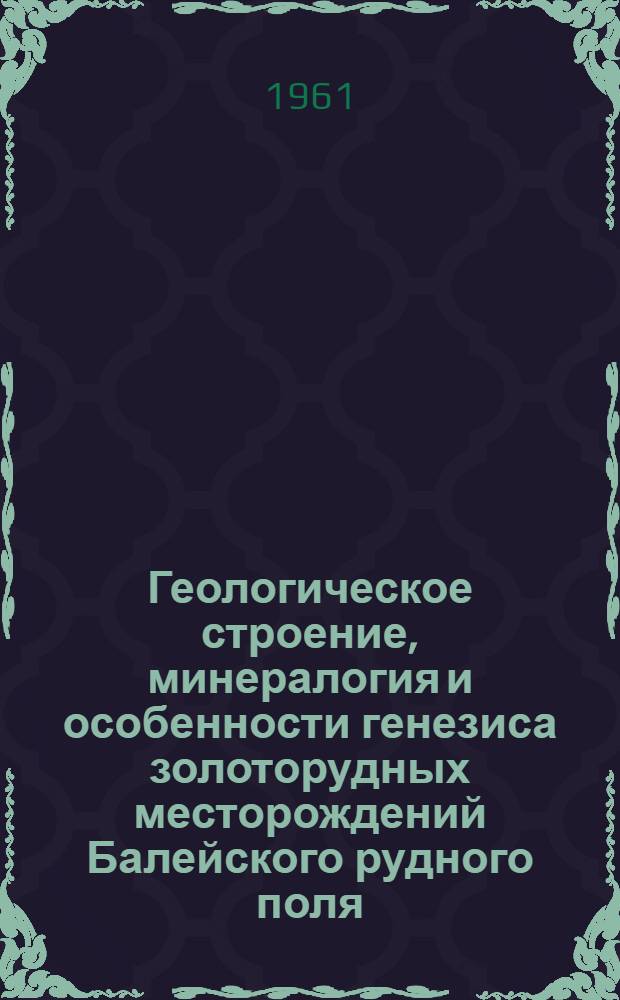 Геологическое строение, минералогия и особенности генезиса золоторудных месторождений Балейского рудного поля : (Вост. Забайкалье). Ч. 1