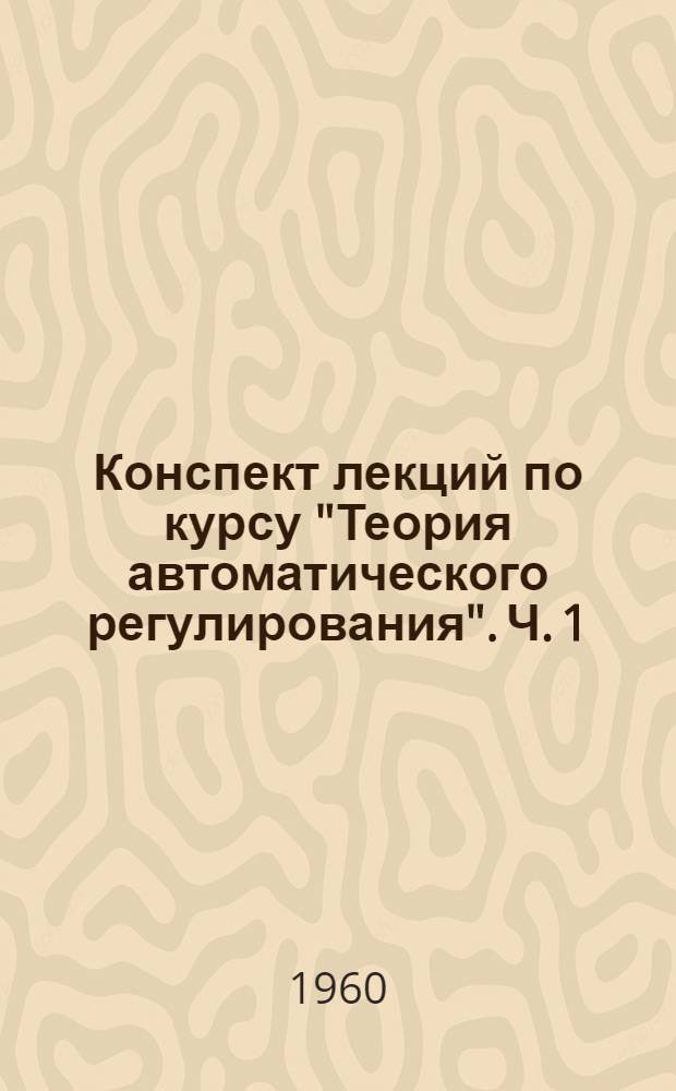 Конспект лекций по курсу "Теория автоматического регулирования". Ч. 1 : Линейные непрерывные системы автоматического регулирования