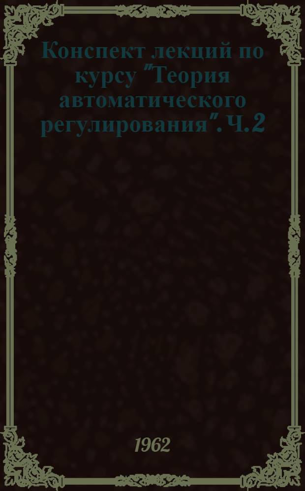 Конспект лекций по курсу "Теория автоматического регулирования". Ч. 2 : Элементы синтеза систем автоматического регулирования. Системы автоматического регулирования под воздействием случайных возмущений. Системы импульсного регулирования. Нелинейные системы