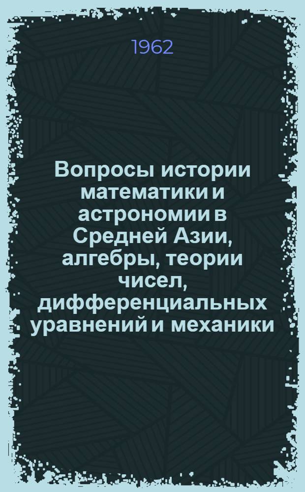 Вопросы истории математики и астрономии в Средней Азии, алгебры, теории чисел, дифференциальных уравнений и механики : Сборник статей