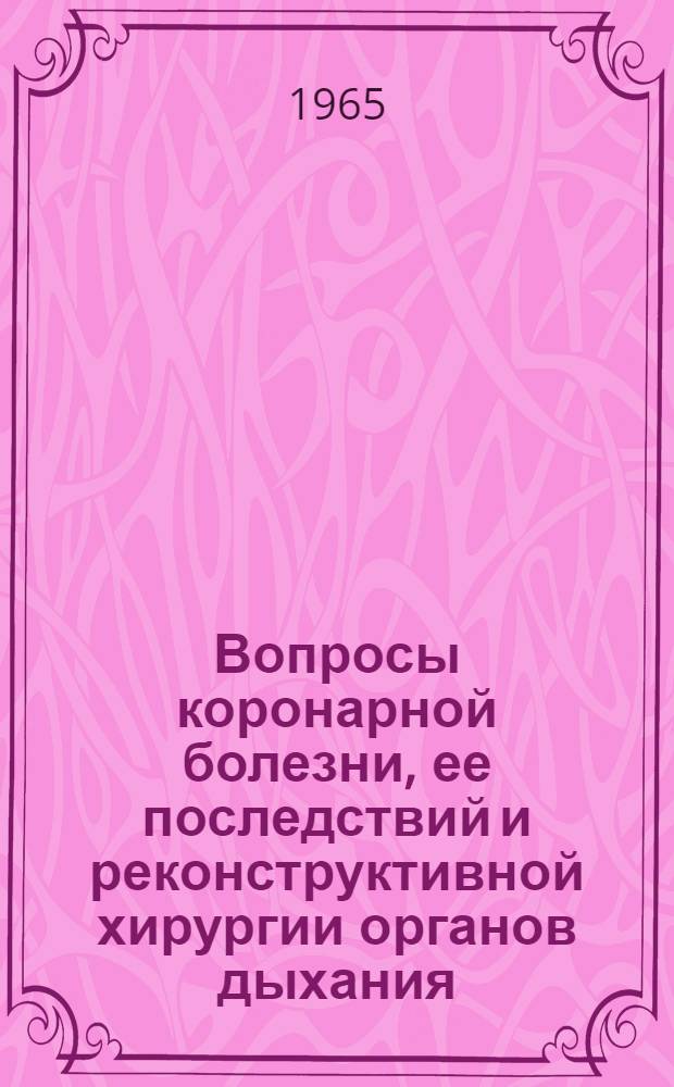 Вопросы коронарной болезни, ее последствий и реконструктивной хирургии органов дыхания : Материалы науч. сессии. 10-12 февр. 1965 г