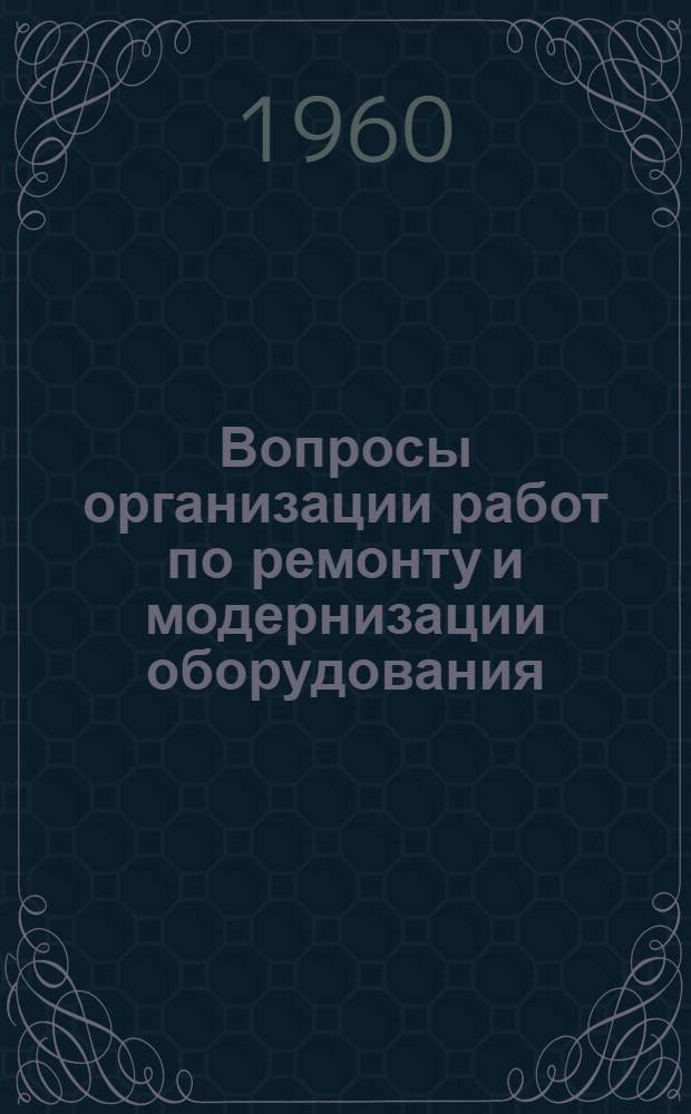 Вопросы организации работ по ремонту и модернизации оборудования : (Тезисы докладов и сообщений на Всесоюз. науч.-техн. совещании в г. Горьком 21-24 июня 1960 г.)