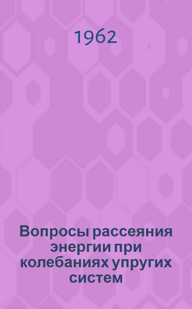 Вопросы рассеяния энергии при колебаниях упругих систем : Труды науч.-техн. совещания