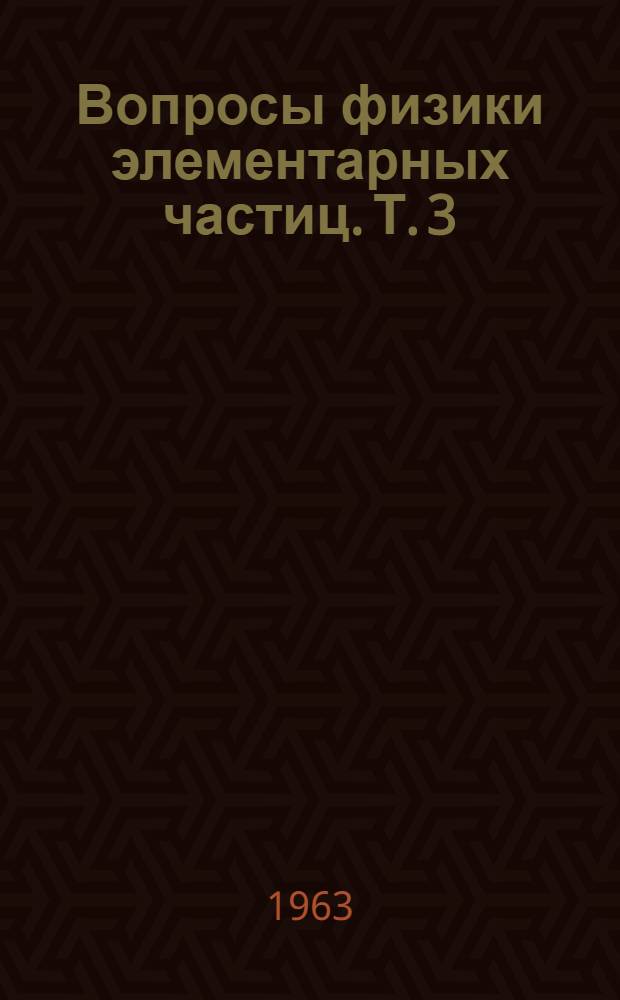 Вопросы физики элементарных частиц. [Т. 3 : Третья сессия Весенней школы теоретической и экспериментальной физики. Нор-Амберд, 3-13 апреля 1963 г.]