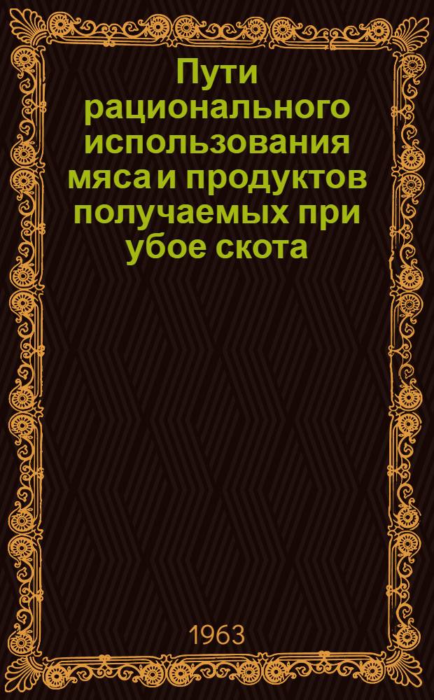 Пути рационального использования мяса и продуктов получаемых при убое скота : Доклад на Науч.-техн. совещании работников мясной пром-сти в г. Москве 7-9 авг. 1963 г