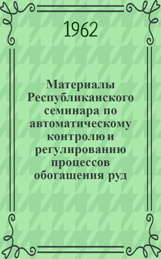 Материалы Республиканского семинара по автоматическому контролю и регулированию процессов обогащения руд. [15 августа - 1 сентября 1961 г. Усть-Каменогорск, Лениногорск, поселок Глубокое]