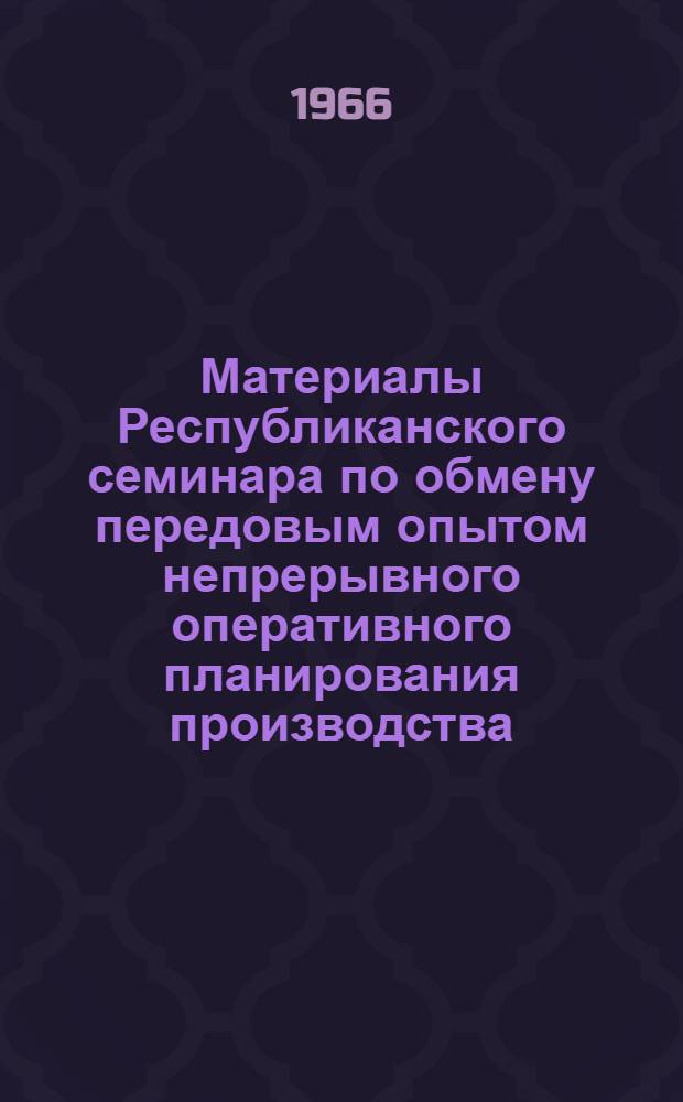 Материалы Республиканского семинара по обмену передовым опытом непрерывного оперативного планирования производства. [7-10 июля 1966 г. Целиноград]
