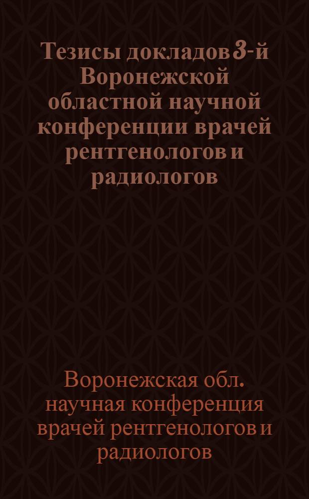 Тезисы докладов 3-й Воронежской областной научной конференции врачей рентгенологов и радиологов. 24-26 апреля 1961 г.