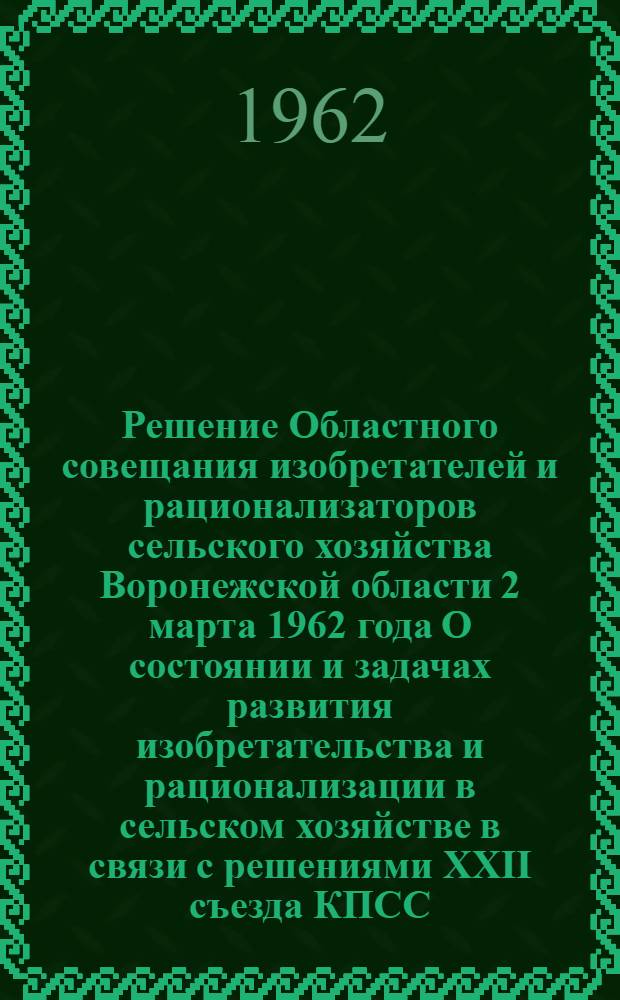 Решение Областного совещания изобретателей и рационализаторов сельского хозяйства Воронежской области [2 марта 1962 года О состоянии и задачах развития изобретательства и рационализации в сельском хозяйстве в связи с решениями XXII съезда КПСС]