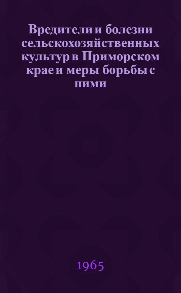 Вредители и болезни сельскохозяйственных культур в Приморском крае и меры борьбы с ними : Обзор распространения главнейших вредителей и болезней с.-х. культур в 1964 г. и прогноз их появления в Примор. крае в 1965 г