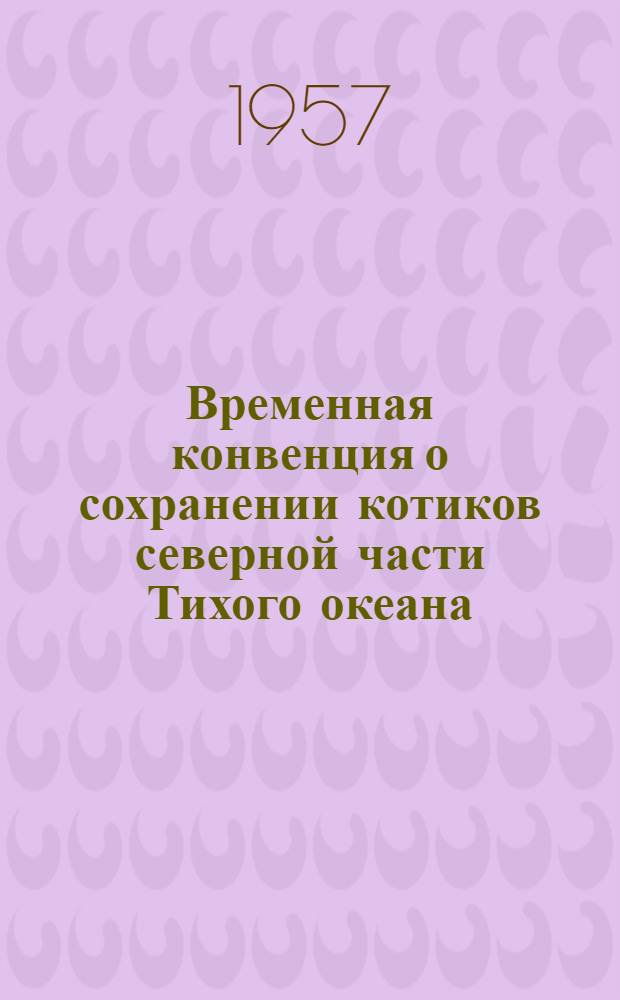 Временная конвенция о сохранении котиков северной части Тихого океана : Ратифицирована Президиумом Верховного Совета СССР 27 сент. 1957 г