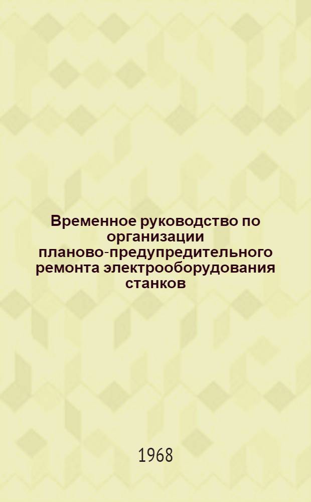 Временное руководство по организации планово-предупредительного ремонта электрооборудования станков, машин и строительных механизмов : Утв. 14/X 1968 г