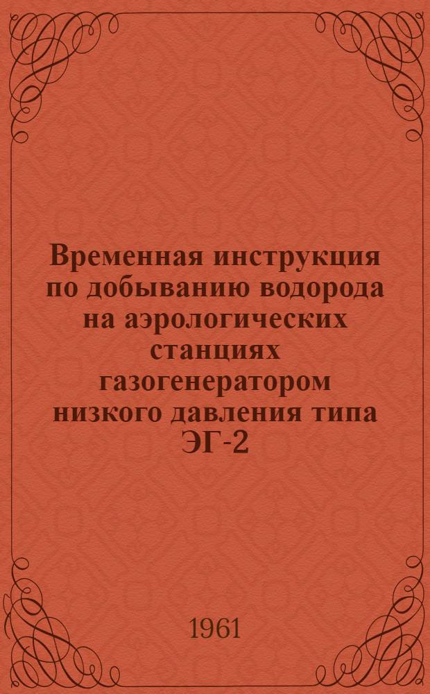 Временная инструкция по добыванию водорода на аэрологических станциях газогенератором низкого давления типа ЭГ-2 : Утв. в 1961 г.